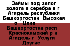 Займы под залог золота и серебра в г. Агидель республики Башкортостан. Высокая о › Цена ­ 1 600 - Башкортостан респ., Краснокамский р-н, Агидель г. Услуги » Другие   